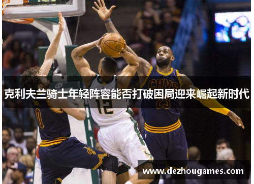 克利夫兰骑士年轻阵容能否打破困局迎来崛起新时代